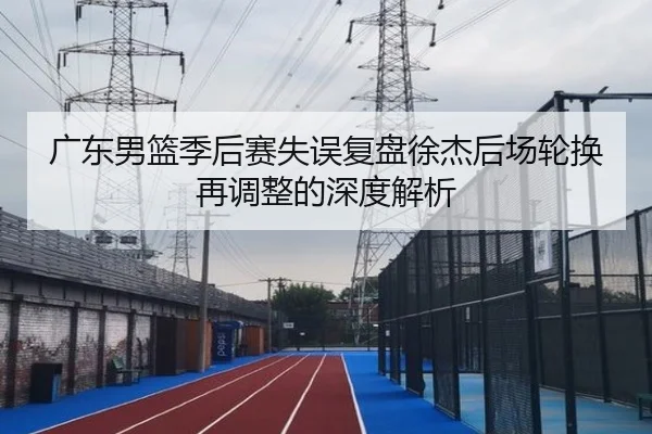 广东男篮季后赛失误复盘徐杰后场轮换再调整的深度解析